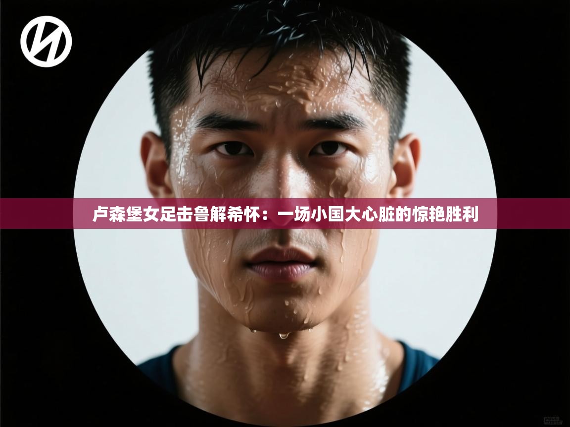 卢森堡女足击鲁解希怀：一场小国大心脏的惊艳胜利  第1张