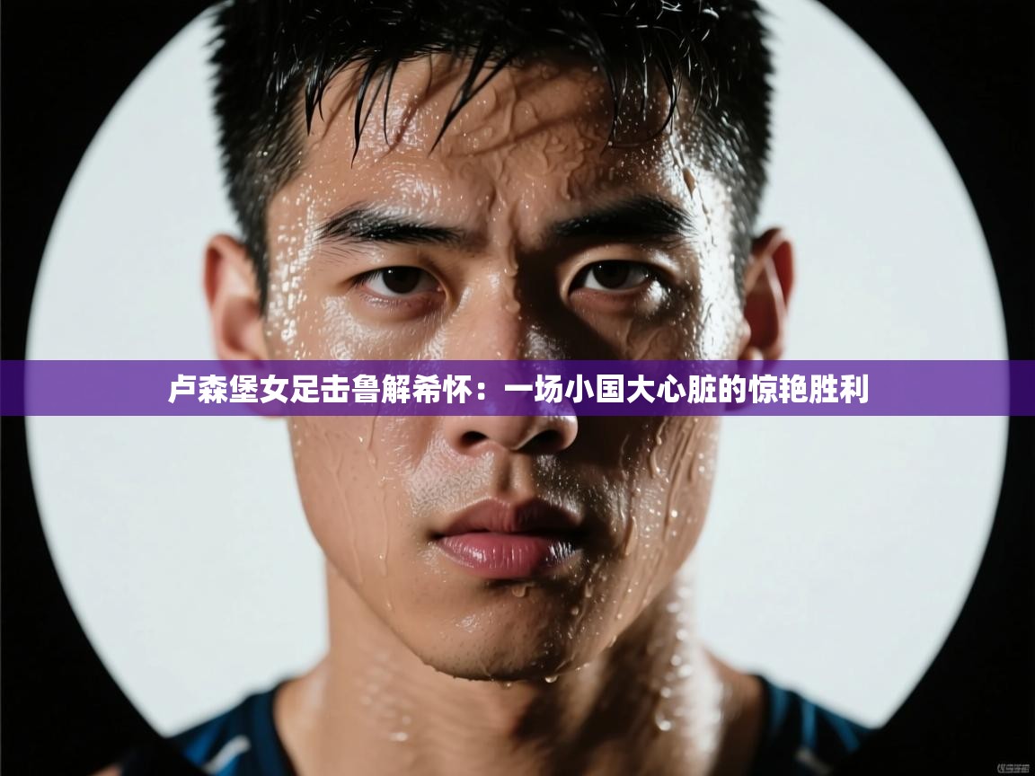 卢森堡女足击鲁解希怀：一场小国大心脏的惊艳胜利  第2张
